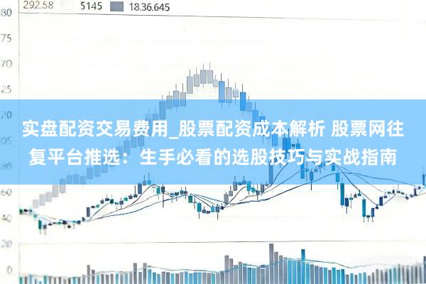 实盘配资交易费用_股票配资成本解析 股票网往复平台推选：生手必看的选股技巧与实战指南