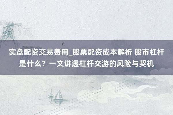 实盘配资交易费用_股票配资成本解析 股市杠杆是什么？一文讲透杠杆交游的风险与契机