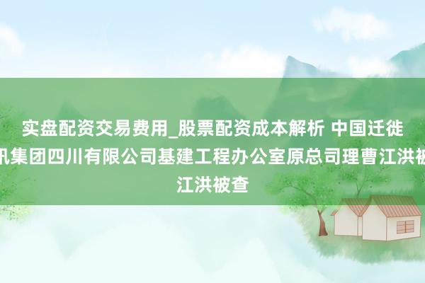 实盘配资交易费用_股票配资成本解析 中国迁徙通讯集团四川有限公司基建工程办公室原总司理曹江洪被查