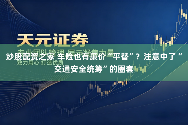 炒股配资之家 车险也有廉价“平替”？注意中了“交通安全统筹”的圈套