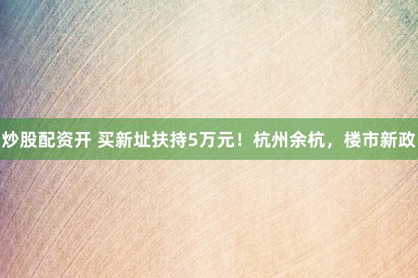 炒股配资开 买新址扶持5万元！杭州余杭，楼市新政