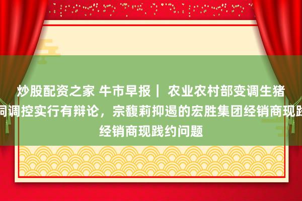 炒股配资之家 牛市早报| 农业农村部变调生猪产能空洞调控实行有辩论,宗馥莉抑遏的宏胜集团经销商现践约问题