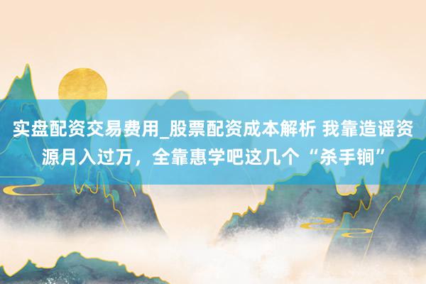 实盘配资交易费用_股票配资成本解析 我靠造谣资源月入过万，全靠惠学吧这几个 “杀手锏”