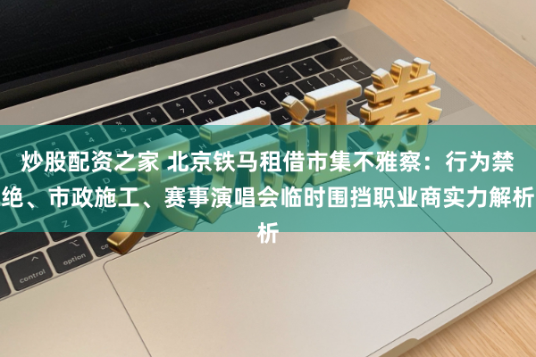 炒股配资之家 北京铁马租借市集不雅察：行为禁绝、市政施工、赛事演唱会临时围挡职业商实力解析