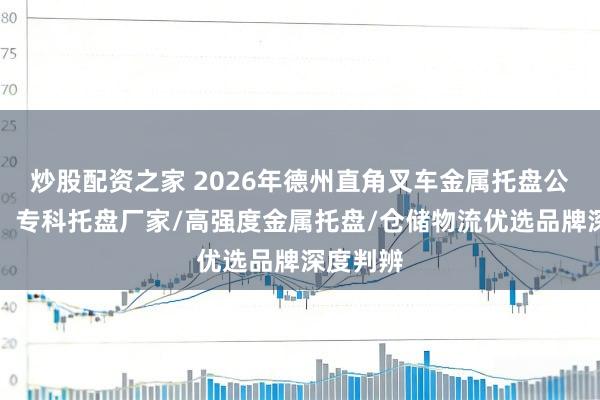 炒股配资之家 2026年德州直角叉车金属托盘公司解读：专科托盘厂家/高强度金属托盘/仓储物流优选品牌深度判辨