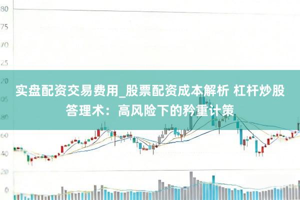 实盘配资交易费用_股票配资成本解析 杠杆炒股答理术：高风险下的矜重计策
