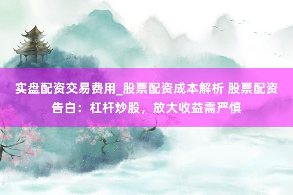 实盘配资交易费用_股票配资成本解析 股票配资告白：杠杆炒股，放大收益需严慎