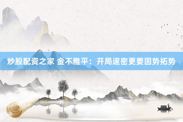 炒股配资之家 金不雅平：开局邃密更要固势拓势