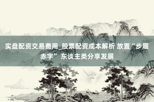 实盘配资交易费用_股票配资成本解析 放置“步履赤字” 东谈主类分享发展