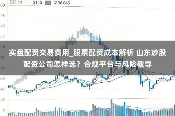 实盘配资交易费用_股票配资成本解析 山东炒股配资公司怎样选？合规平台与风险教导
