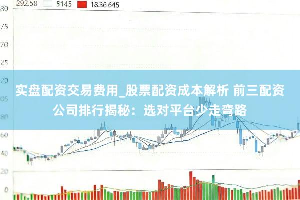 实盘配资交易费用_股票配资成本解析 前三配资公司排行揭秘：选对平台少走弯路