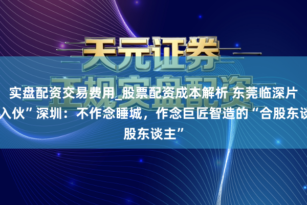 实盘配资交易费用_股票配资成本解析 东莞临深片区“入伙”深圳：不作念睡城，作念巨匠智造的“合股东谈主”