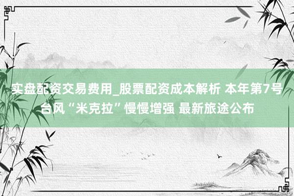 实盘配资交易费用_股票配资成本解析 本年第7号台风“米克拉”慢慢增强 最新旅途公布