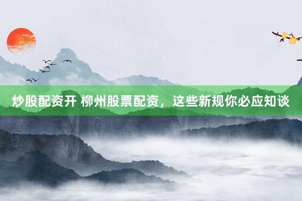 炒股配资开 柳州股票配资，这些新规你必应知谈