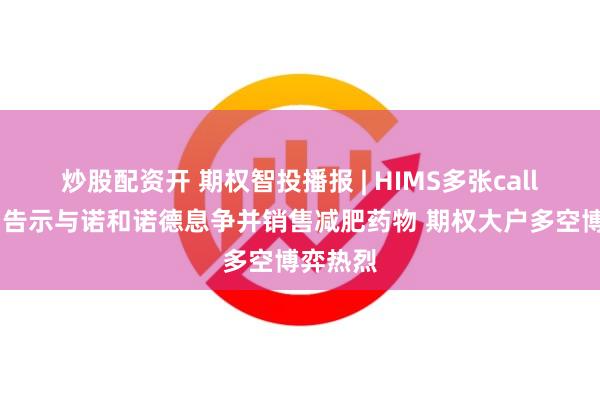 炒股配资开 期权智投播报 | HIMS多张call单翻倍 告示与诺和诺德息争并销售减肥药物 期权大户多空博弈热烈