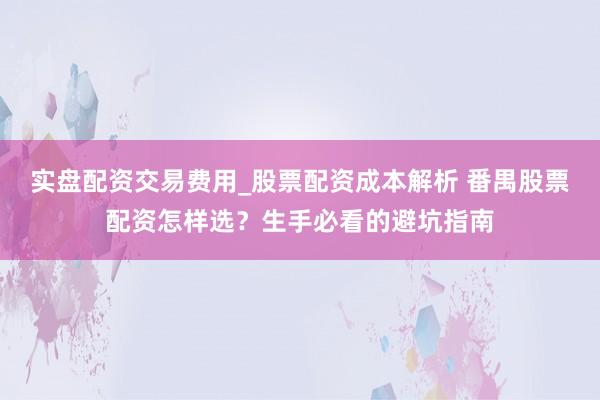 实盘配资交易费用_股票配资成本解析 番禺股票配资怎样选？生手必看的避坑指南