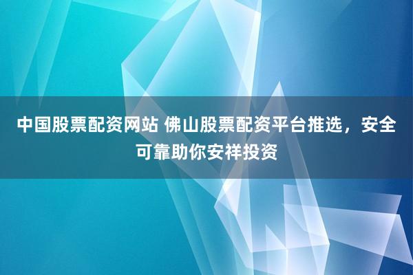 中国股票配资网站 佛山股票配资平台推选，安全可靠助你安祥投资