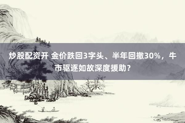 炒股配资开 金价跌回3字头、半年回撤30%，牛市驱逐如故深度援助？