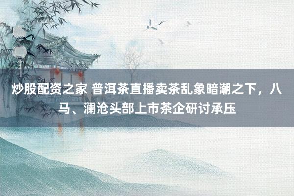 炒股配资之家 普洱茶直播卖茶乱象暗潮之下，八马、澜沧头部上市茶企研讨承压