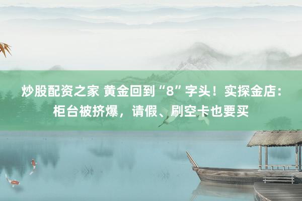 炒股配资之家 黄金回到“8”字头！实探金店：柜台被挤爆，请假、刷空卡也要买