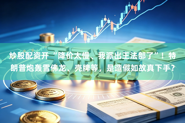 炒股配资开 “降价太慢、我派出王法部了”！特朗普炮轰雪佛龙、壳牌等，是造假如故真下手？