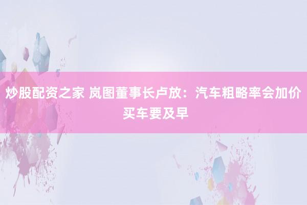 炒股配资之家 岚图董事长卢放：汽车粗略率会加价 买车要及早
