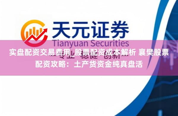 实盘配资交易费用_股票配资成本解析 襄樊股票配资攻略：土产货资金纯真盘活