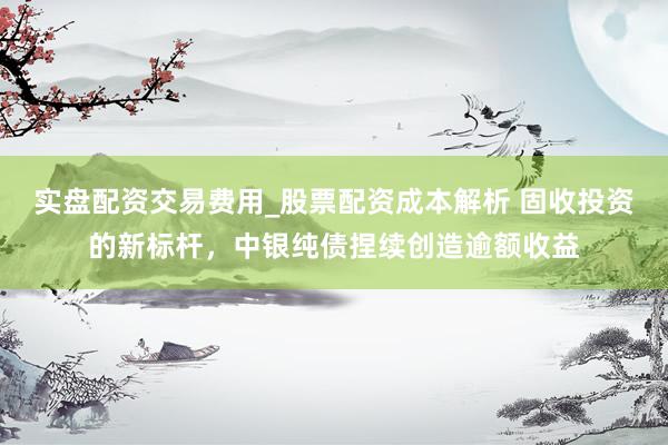 实盘配资交易费用_股票配资成本解析 固收投资的新标杆,中银纯债捏续创造逾额收益