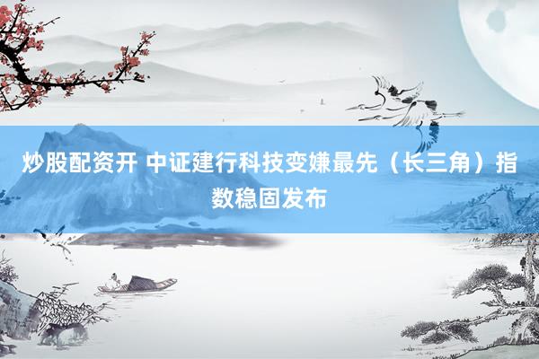 炒股配资开 中证建行科技变嫌最先（长三角）指数稳固发布