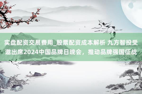 实盘配资交易费用_股票配资成本解析 九方智投受邀出席2024中国品牌日晚会，推动品牌强国征战