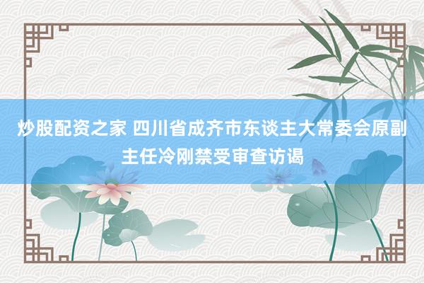 炒股配资之家 四川省成齐市东谈主大常委会原副主任冷刚禁受审查访谒