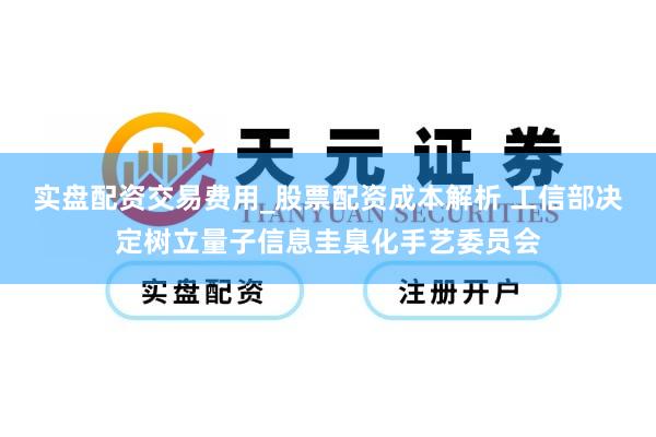 实盘配资交易费用_股票配资成本解析 工信部决定树立量子信息圭臬化手艺委员会