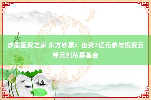 炒股配资之家 东方钞票:出资2亿元参与投资云锋元创私募基金
