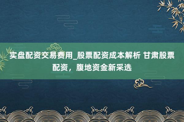 实盘配资交易费用_股票配资成本解析 甘肃股票配资，腹地资金新采选