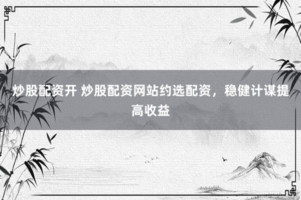 炒股配资开 炒股配资网站约选配资，稳健计谋提高收益