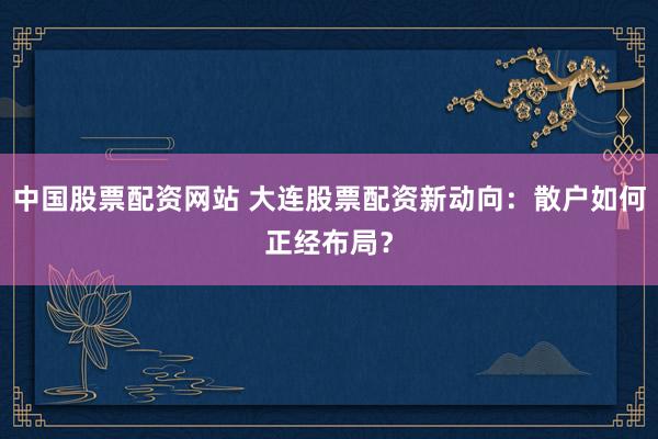 中国股票配资网站 大连股票配资新动向：散户如何正经布局？