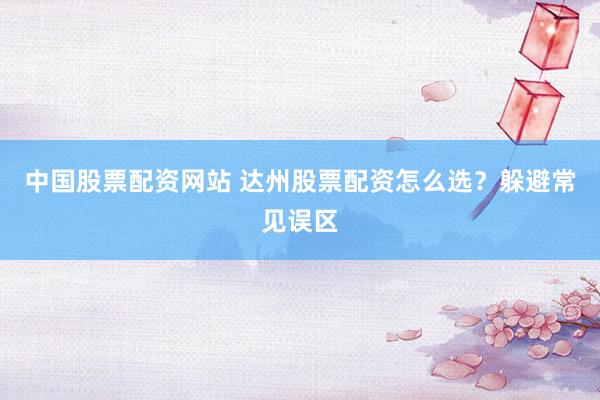 中国股票配资网站 达州股票配资怎么选？躲避常见误区