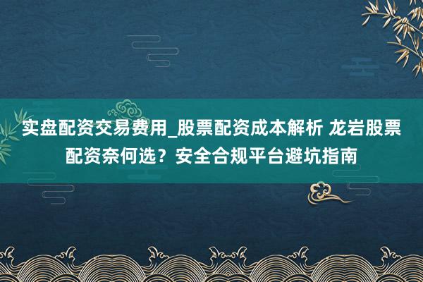 实盘配资交易费用_股票配资成本解析 龙岩股票配资奈何选？安全合规平台避坑指南