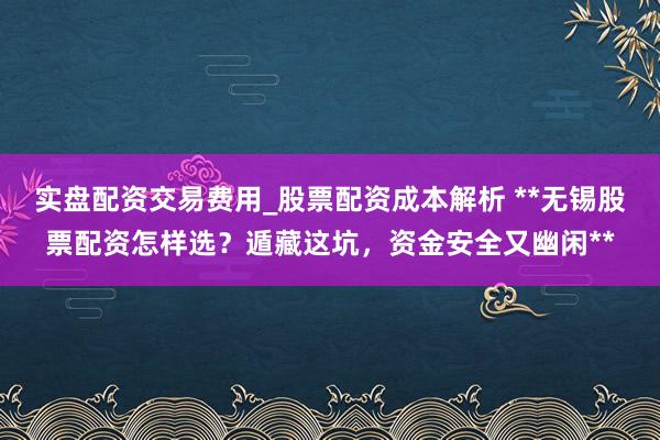 实盘配资交易费用_股票配资成本解析 **无锡股票配资怎样选？遁藏这坑，资金安全又幽闲**