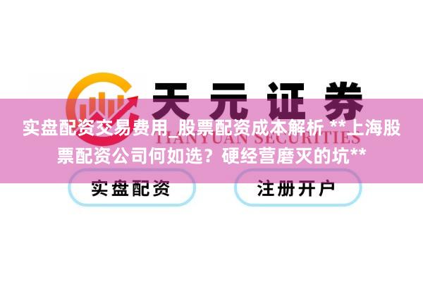 实盘配资交易费用_股票配资成本解析 **上海股票配资公司何如选？硬经营磨灭的坑**