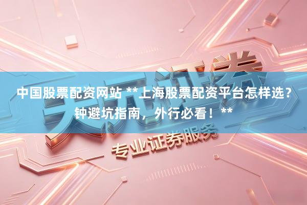 中国股票配资网站 **上海股票配资平台怎样选？钟避坑指南，外行必看！**