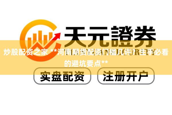 炒股配资之家 **河南期货配资门槛几许？生手必看的避坑要点**
