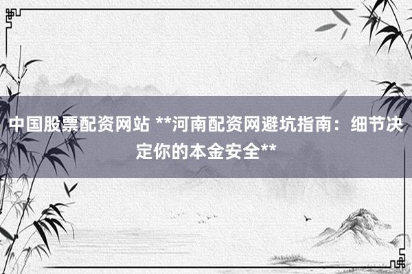 中国股票配资网站 **河南配资网避坑指南：细节决定你的本金安全**