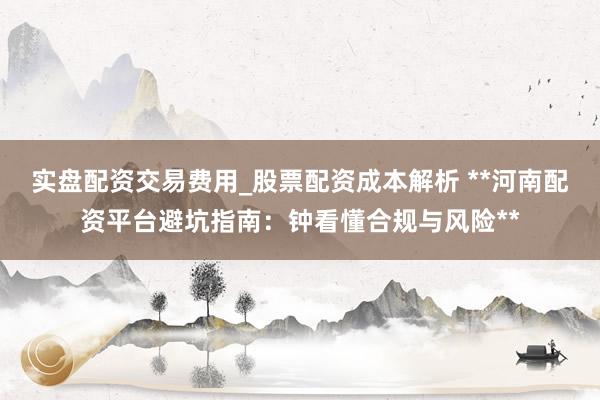 实盘配资交易费用_股票配资成本解析 **河南配资平台避坑指南：钟看懂合规与风险**