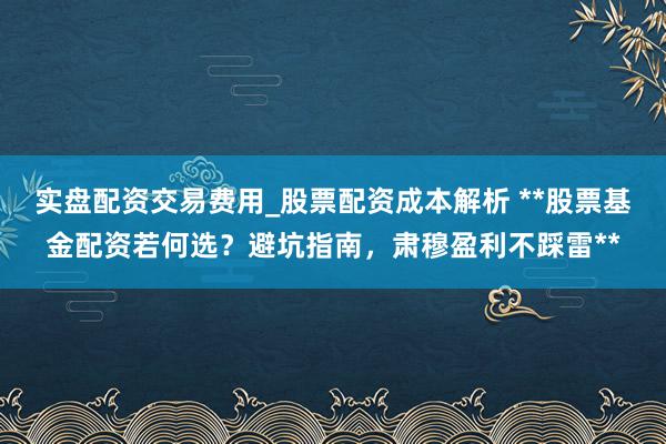 实盘配资交易费用_股票配资成本解析 **股票基金配资若何选？避坑指南，肃穆盈利不踩雷**