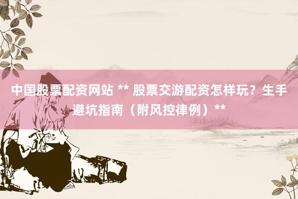 中国股票配资网站 ** 股票交游配资怎样玩?生手避坑指南(附风控律例)**