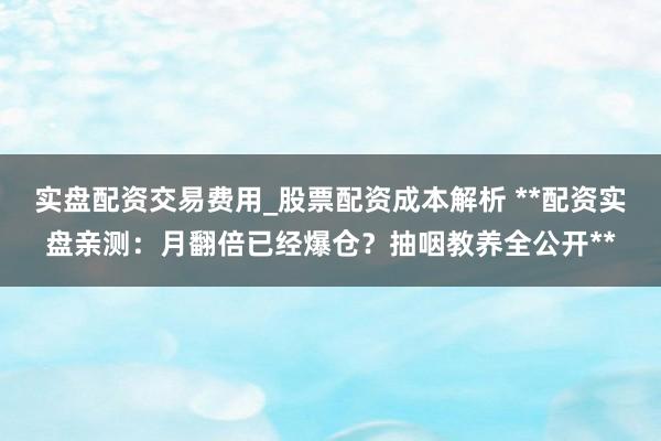 实盘配资交易费用_股票配资成本解析 **配资实盘亲测:月翻倍已经爆仓?抽咽教养全公开**