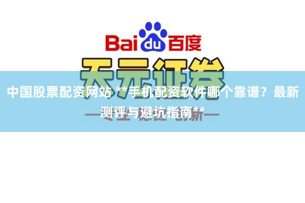 中国股票配资网站 **手机配资软件哪个靠谱？最新测评与避坑指南**