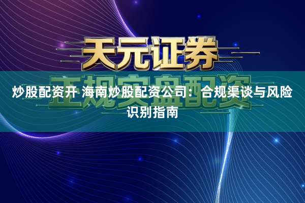 炒股配资开 海南炒股配资公司：合规渠谈与风险识别指南