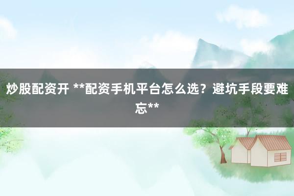 炒股配资开 **配资手机平台怎么选？避坑手段要难忘**